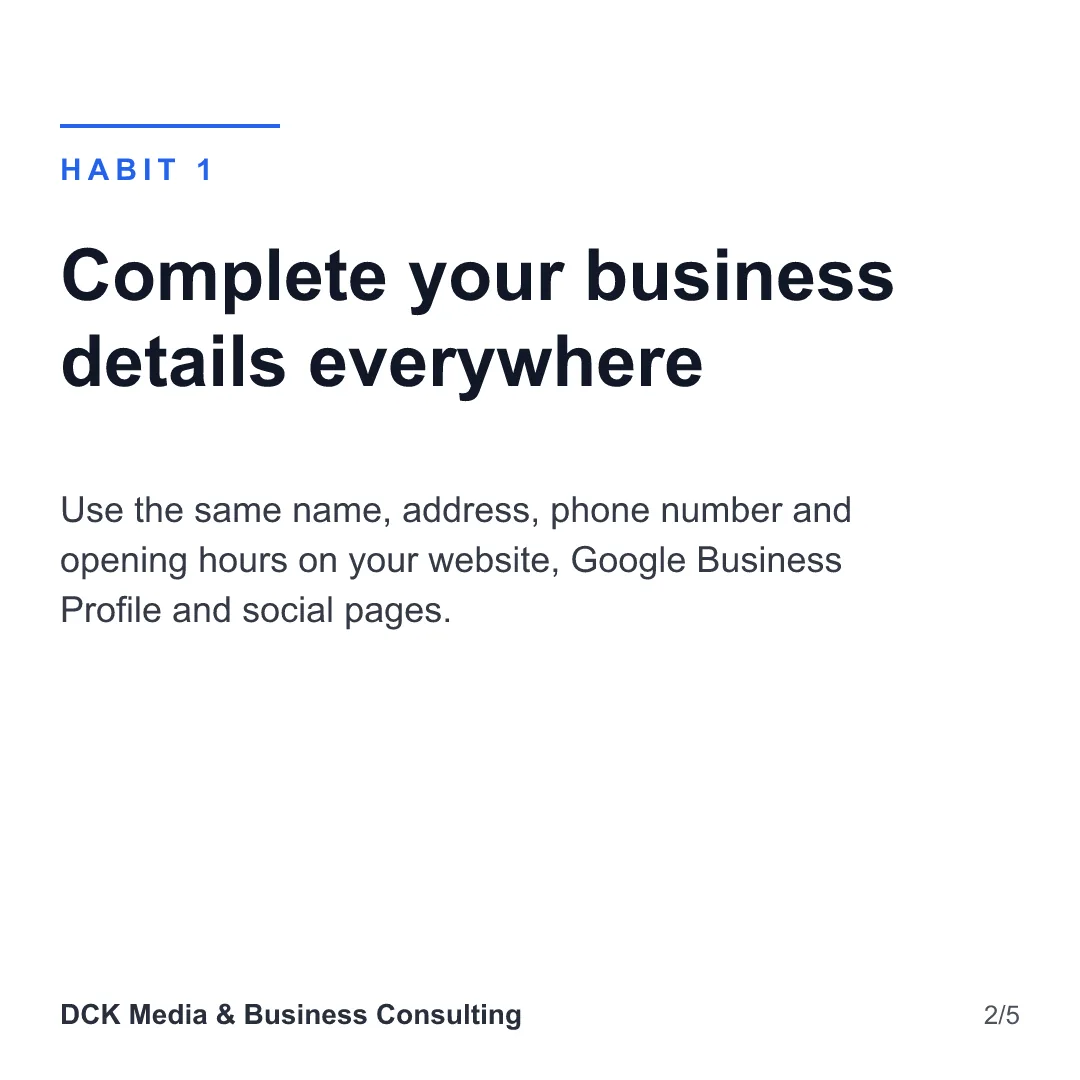 Slide 2 of 5: Habit 1: Complete your business details everywhere. Use the same name, address, phone number and opening hours on your website, Google Business Profile and social pages.